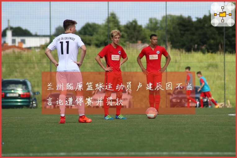 兰州陇原篮球运动员卢建辰因不当言论遭停赛并罚款