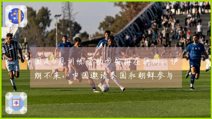 国足6月训练营初步安排在杭州，伊朗不来，中国邀请泰国和朝鲜参与