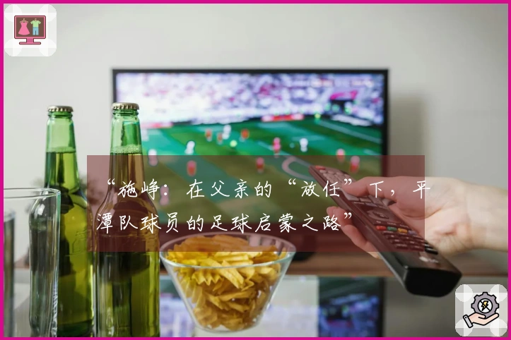 “施峥：在父亲的“放任”下，平潭队球员的足球启蒙之路”