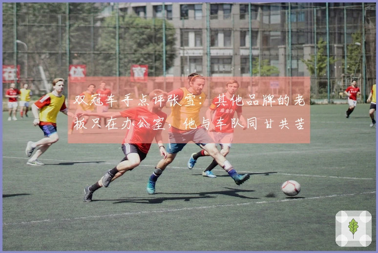双冠车手点评张雪：其他品牌的老板只在办公室，他与车队同甘共苦
