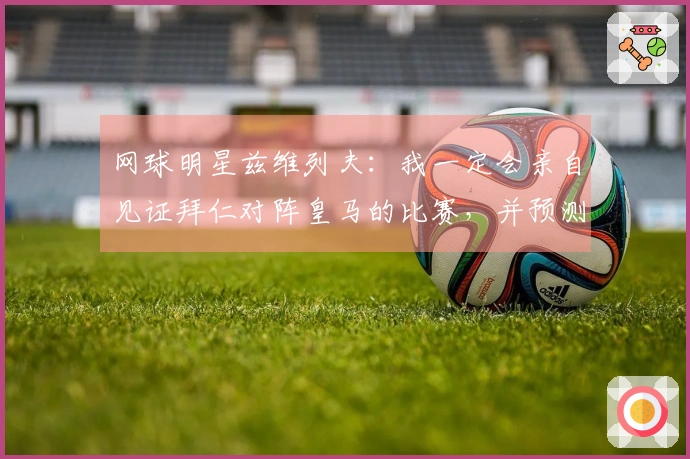 网球明星兹维列夫：我一定会亲自见证拜仁对阵皇马的比赛，并预测拜仁获胜。