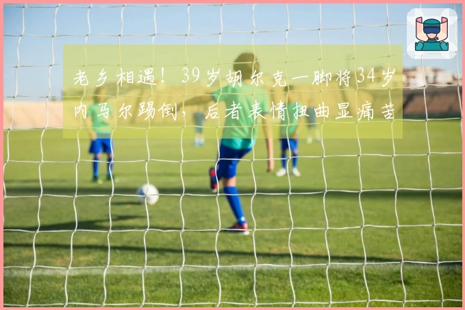 老乡相遇！39岁胡尔克一脚将34岁内马尔踢倒，后者表情扭曲显痛苦