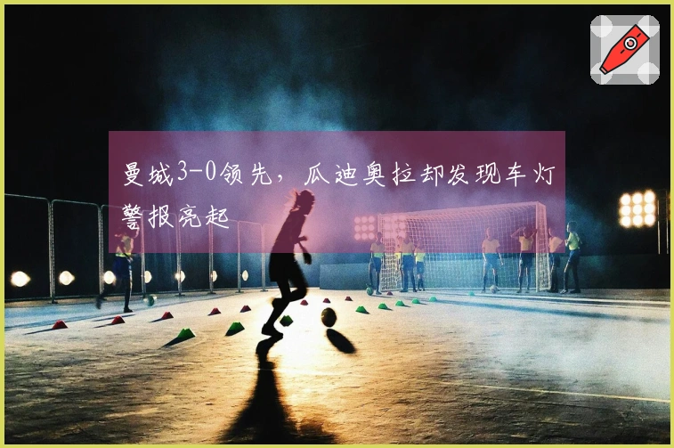 曼城3-0领先，瓜迪奥拉却发现车灯警报亮起