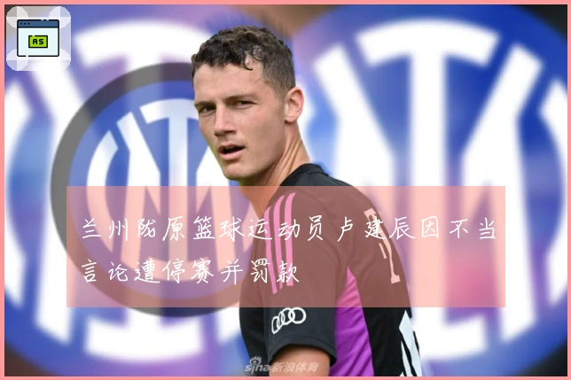兰州陇原篮球运动员卢建辰因不当言论遭停赛并罚款