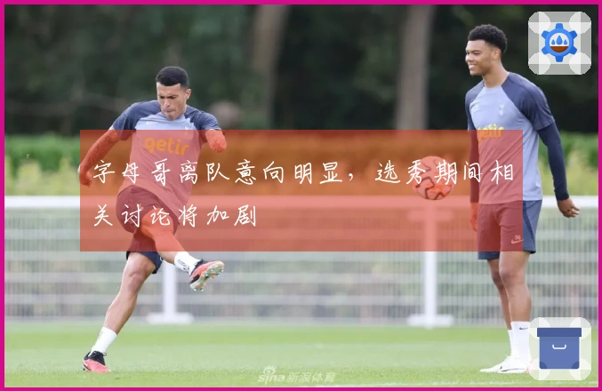 字母哥离队意向明显，选秀期间相关讨论将加剧
