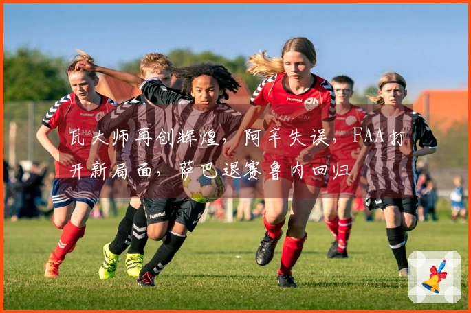 瓦大师再创辉煌，阿辛失误，FAA打开新局面，萨巴退赛鲁内回归