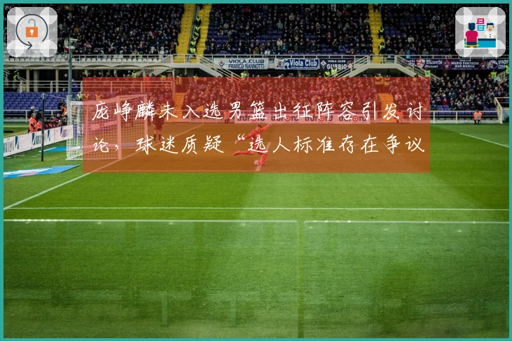庞峥麟未入选男篮出征阵容引发讨论，球迷质疑“选人标准存在争议”
