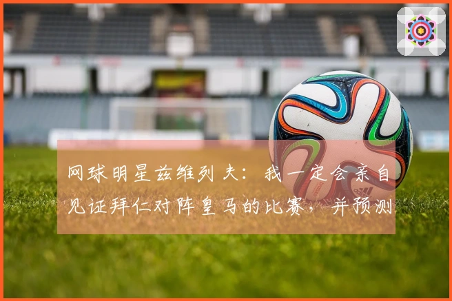 网球明星兹维列夫：我一定会亲自见证拜仁对阵皇马的比赛，并预测拜仁获胜。